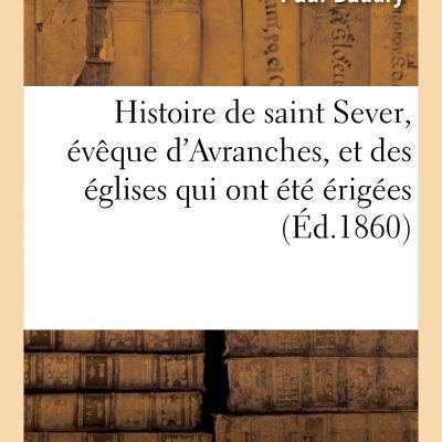 Histoire de Saint Sever, Eveque D Avranches, Et Des Eglises Qui Ont Ete Erigees (Ed.1860): Dans La Ville de Rouen. Description, Pose de la Première Pierre Et Bénédiction... (Religion)